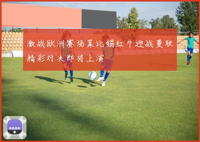激战欧洲赛场莱比锡红牛迎战曼联精彩对决即将上演