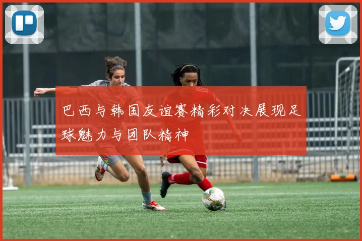 巴西与韩国友谊赛精彩对决展现足球魅力与团队精神