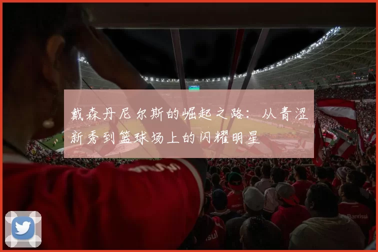 戴森丹尼尔斯的崛起之路：从青涩新秀到篮球场上的闪耀明星