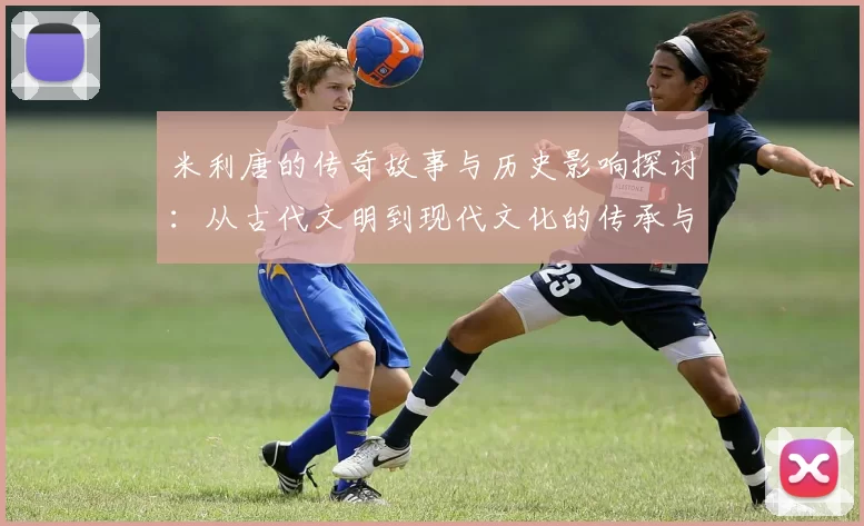 米利唐的传奇故事与历史影响探讨：从古代文明到现代文化的传承与变迁