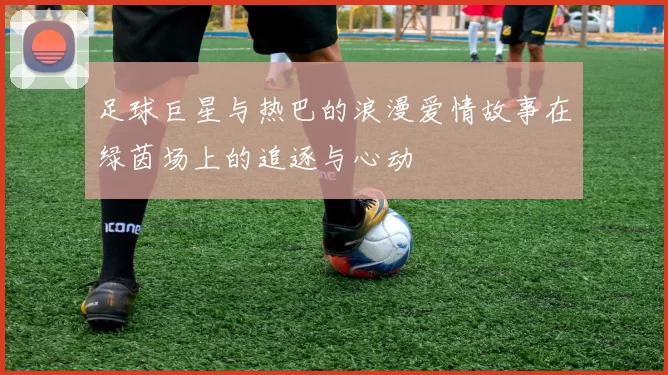 足球巨星与热巴的浪漫爱情故事在绿茵场上的追逐与心动