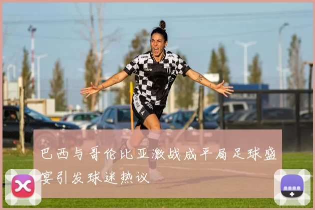 巴西与哥伦比亚激战成平局足球盛宴引发球迷热议