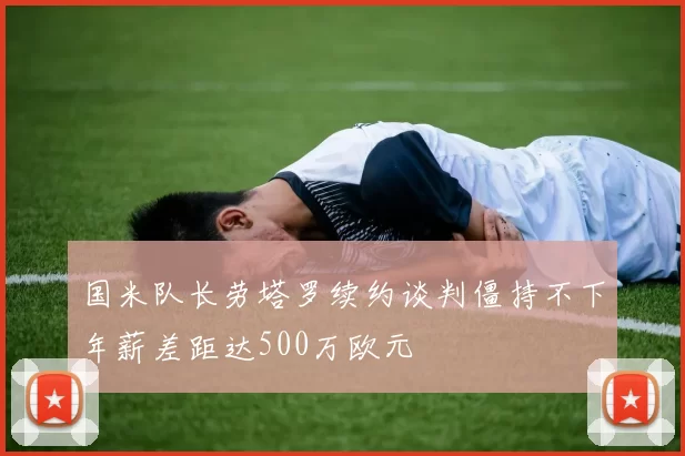 国米队长劳塔罗续约谈判僵持不下年薪差距达500万欧元